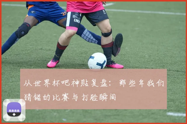 从世界杯吧神贴复盘：那些年我们猜错的比赛与打脸瞬间
